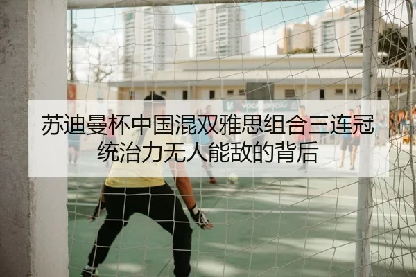 苏迪曼杯中国混双雅思组合三连冠 统治力无人能敌的背后